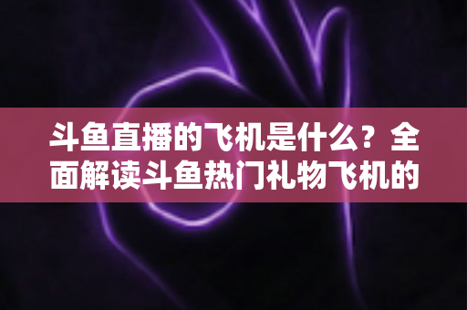 斗鱼直播的飞机是什么？全面解读斗鱼热门礼物飞机的价格、特效与送礼玩法