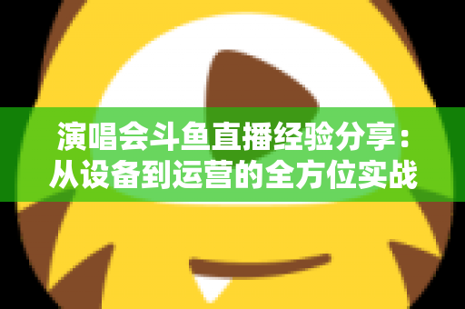 演唱会斗鱼直播经验分享：从设备到运营的全方位实战指南，助你打造高人气音乐直播间