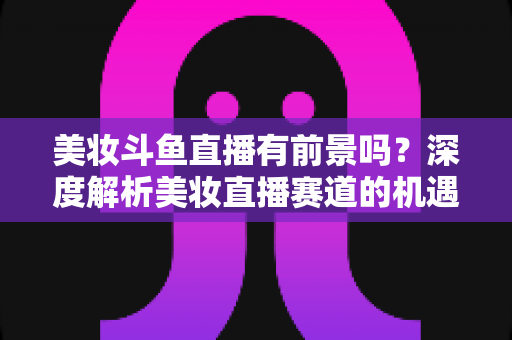 美妆斗鱼直播有前景吗？深度解析美妆直播赛道的机遇、挑战与变现路径