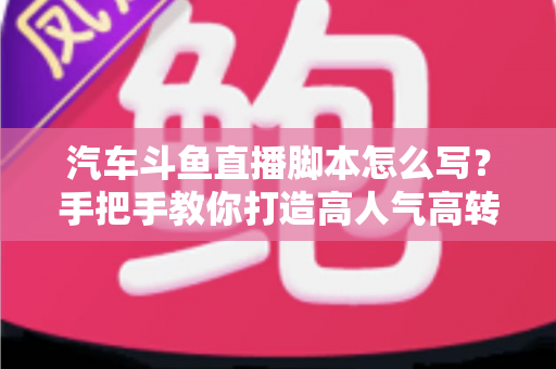 汽车斗鱼直播脚本怎么写？手把手教你打造高人气高转化的汽车直播间