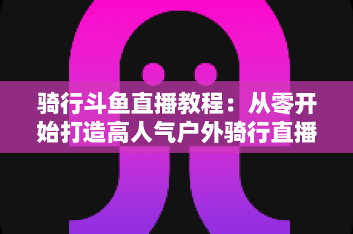 骑行斗鱼直播教程：从零开始打造高人气户外骑行直播间的完整指南