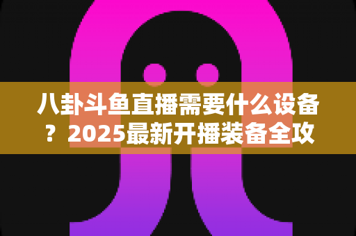 八卦斗鱼直播需要什么设备？2025最新开播装备全攻略与避坑指南