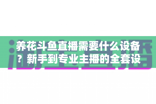 养花斗鱼直播需要什么设备？新手到专业主播的全套设备清单与实用选购指南