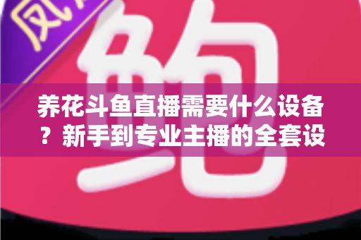 养花斗鱼直播需要什么设备？新手到专业主播的全套设备清单与实用选购指南