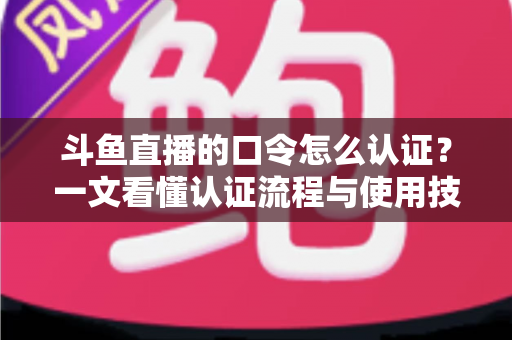 斗鱼直播的口令怎么认证？一文看懂认证流程与使用技巧全攻略