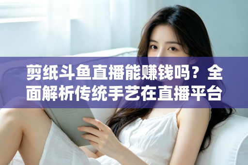 剪纸斗鱼直播能赚钱吗？全面解析传统手艺在直播平台的变现潜力与实战指南