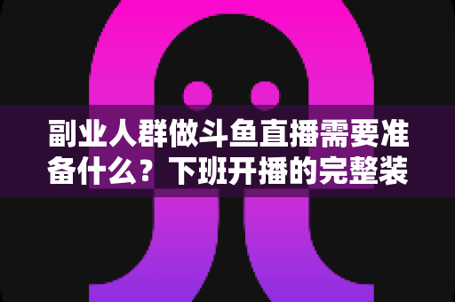 副业人群做斗鱼直播需要准备什么？下班开播的完整装备与规划清单