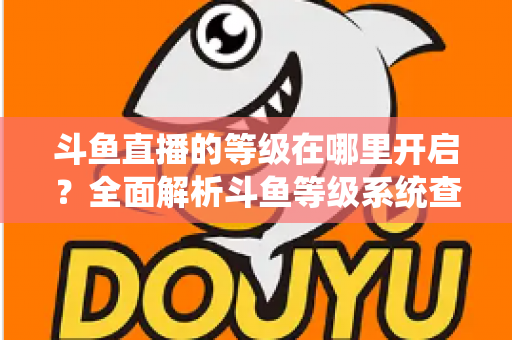 斗鱼直播的等级在哪里开启？全面解析斗鱼等级系统查看与提升方法指南