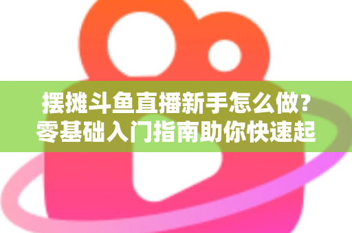 摆摊斗鱼直播新手怎么做？零基础入门指南助你快速起号变现