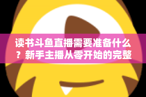 读书斗鱼直播需要准备什么？新手主播从零开始的完整准备指南与避坑攻略