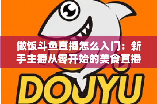 做饭斗鱼直播怎么入门:新手主播从零开始的美食直播实战指南 做饭斗鱼直播怎么入门:新手主播从零开始的美食直播实战指南