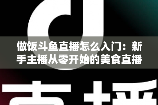 做饭斗鱼直播怎么入门:新手主播从零开始的美食直播实战指南 做饭斗鱼直播怎么入门:新手主播从零开始的美食直播实战指南