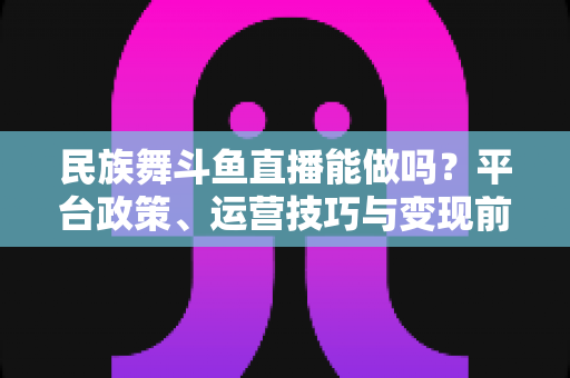 民族舞斗鱼直播能做吗？平台政策、运营技巧与变现前景全解析