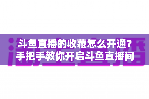 斗鱼直播的收藏怎么开通？手把手教你开启斗鱼直播间收藏功能的完整指南