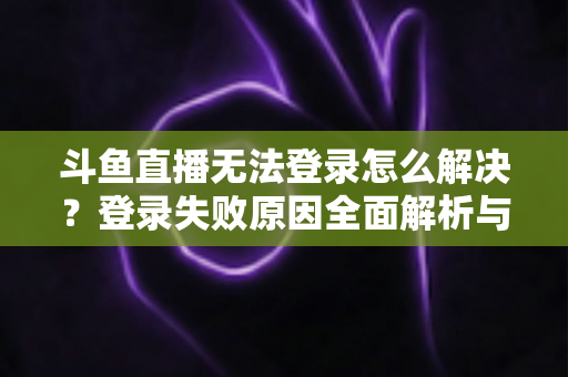 斗鱼直播无法登录怎么解决？登录失败原因全面解析与快速修复方法指南
