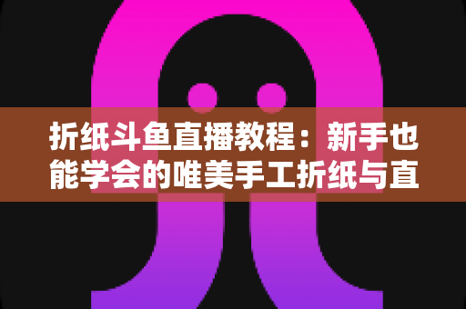 折纸斗鱼直播教程：新手也能学会的唯美手工折纸与直播运营全攻略