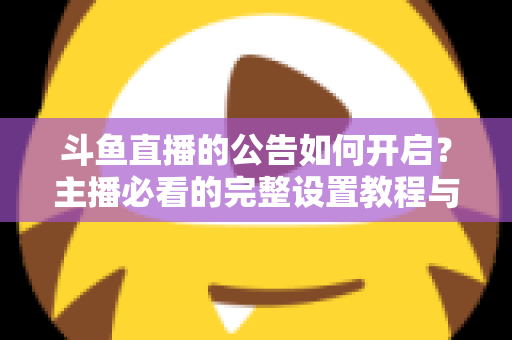 斗鱼直播的公告如何开启？主播必看的完整设置教程与运营技巧