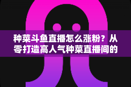 种菜斗鱼直播怎么涨粉？从零打造高人气种菜直播间的实战指南