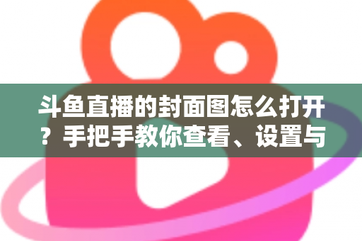 斗鱼直播的封面图怎么打开？手把手教你查看、设置与解决封面显示问题