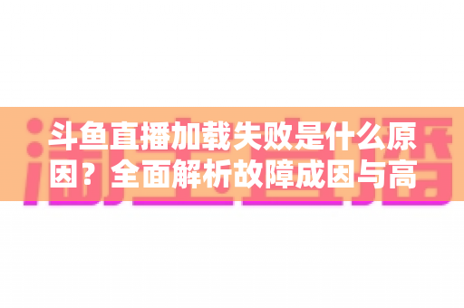 斗鱼直播加载失败是什么原因？全面解析故障成因与高效解决办法指南