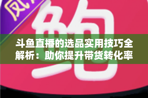 斗鱼直播的选品实用技巧全解析：助你提升带货转化率的实战指南