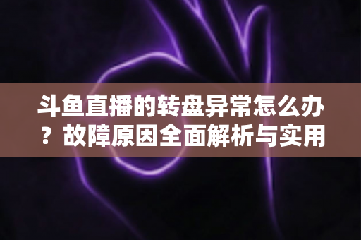 斗鱼直播的转盘异常怎么办？故障原因全面解析与实用解决方法一步到位