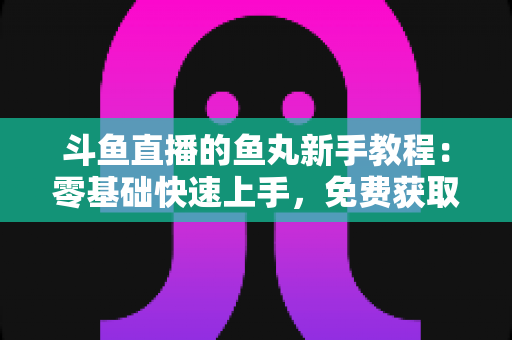 斗鱼直播的鱼丸新手教程：零基础快速上手，免费获取鱼丸不再难