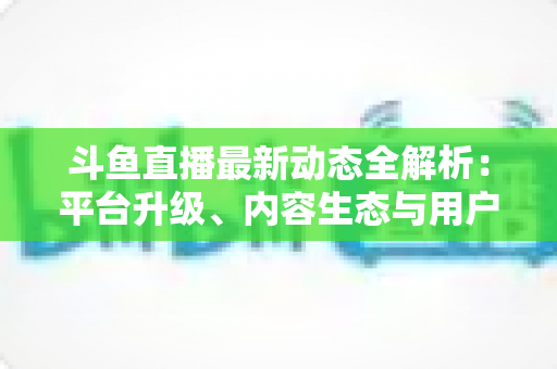 斗鱼直播最新动态全解析：平台升级、内容生态与用户体验的深度观察