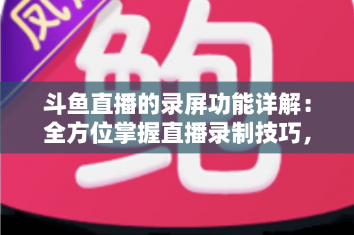 斗鱼直播的录屏功能详解：全方位掌握直播录制技巧，轻松留住精彩瞬间
