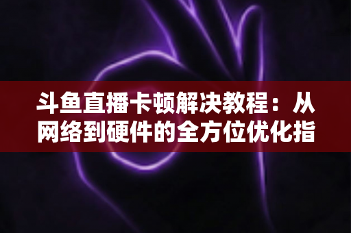 斗鱼直播卡顿解决教程：从网络到硬件的全方位优化指南，让你告别卡顿流畅看播