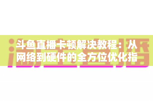 斗鱼直播卡顿解决教程：从网络到硬件的全方位优化指南，让你告别卡顿流畅看播