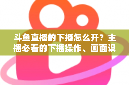 斗鱼直播的下播怎么开？主播必看的下播操作、画面设置与运营全攻略