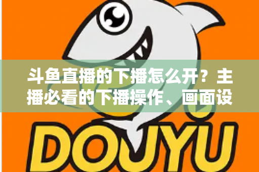 斗鱼直播的下播怎么开？主播必看的下播操作、画面设置与运营全攻略