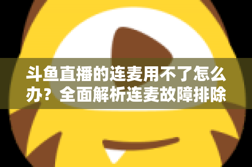 斗鱼直播的连麦用不了怎么办？全面解析连麦故障排除指南与实用解决方案