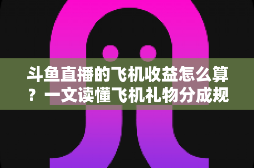 斗鱼直播的飞机收益怎么算？一文读懂飞机礼物分成规则、计算公式与提现流程