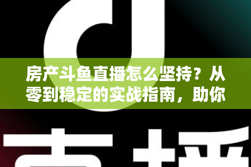 房产斗鱼直播怎么坚持？从零到稳定的实战指南，助你打造长期有效的房产营销直播间