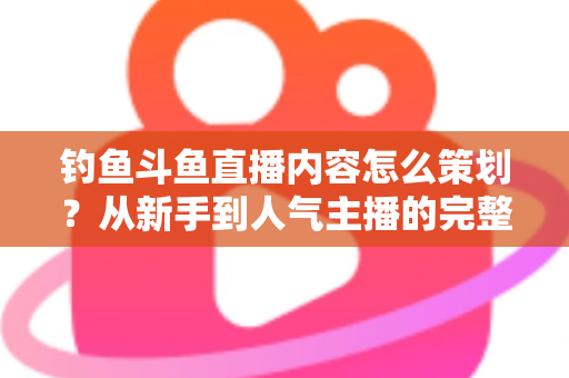 钓鱼斗鱼直播内容怎么策划？从新手到人气主播的完整内容策划指南