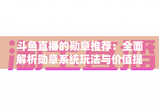 斗鱼直播的勋章推荐：全面解析勋章系统玩法与价值提升指南