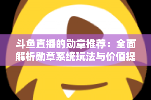 斗鱼直播的勋章推荐：全面解析勋章系统玩法与价值提升指南