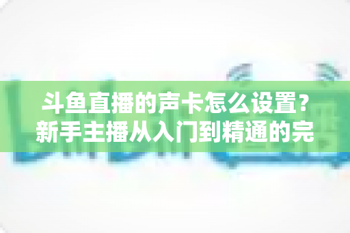 斗鱼直播的声卡怎么设置？新手主播从入门到精通的完整调试指南