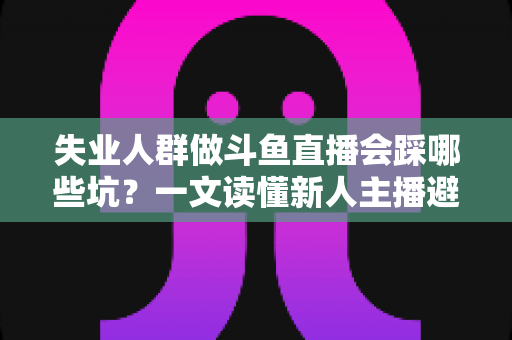 失业人群做斗鱼直播会踩哪些坑？一文读懂新人主播避坑指南与转型新出路