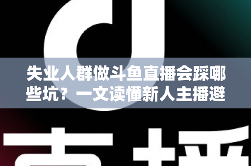 失业人群做斗鱼直播会踩哪些坑？一文读懂新人主播避坑指南与转型新出路