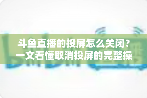 斗鱼直播的投屏怎么关闭？一文看懂取消投屏的完整操作指南