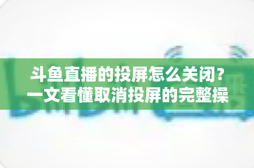 斗鱼直播的投屏怎么关闭？一文看懂取消投屏的完整操作指南