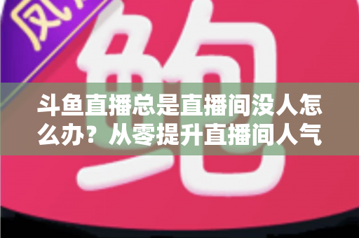 斗鱼直播总是直播间没人怎么办?从零提升直播间人气的完整实战指南 斗鱼直播总是直播间没人怎么办?从零提升直播间人气的完整实战指南