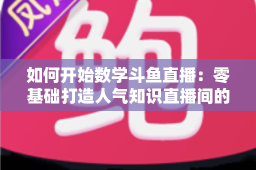 如何开始数学斗鱼直播:零基础打造人气知识直播间的完整攻略 如何开始数学斗鱼直播:零基础打造人气知识直播间的完整攻略