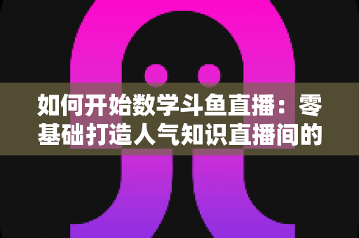 如何开始数学斗鱼直播:零基础打造人气知识直播间的完整攻略 如何开始数学斗鱼直播:零基础打造人气知识直播间的完整攻略