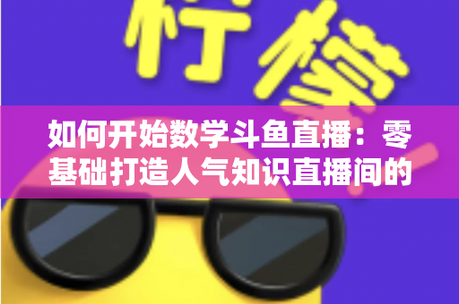 如何开始数学斗鱼直播：零基础打造人气知识直播间的完整攻略
