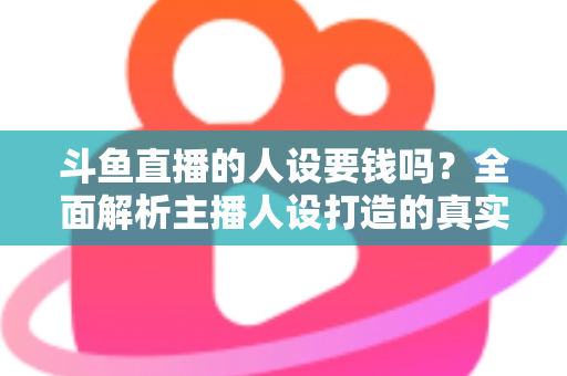 斗鱼直播的人设要钱吗?全面解析主播人设打造的真实成本与免费技巧 斗鱼直播的人设要钱吗?全面解析主播人设打造的真实成本与免费技巧