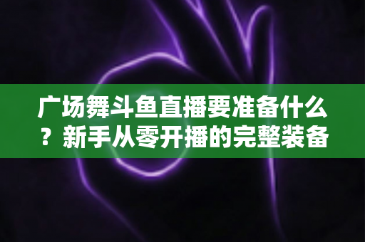 广场舞斗鱼直播要准备什么？新手从零开播的完整装备与运营指南